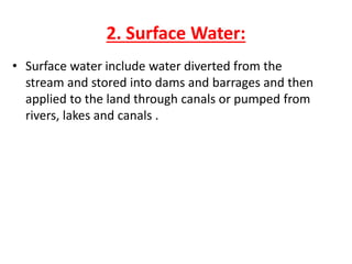 2. Surface Water:
• Surface water include water diverted from the
stream and stored into dams and barrages and then
applied to the land through canals or pumped from
rivers, lakes and canals .
 