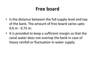 Free board
• Is the distance between the full supply level and top
of the bank. The amount of free board varies upto
0.6 m - 0.75 m.
• It is provided to keep a sufficient margin so that the
canal water does not overtop the bank in case of
heavy rainfall or fluctuation in water supply.
 
