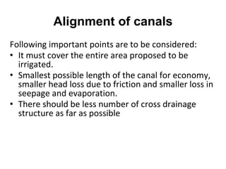 Alignment of canals
Following important points are to be considered:
• It must cover the entire area proposed to be
irrigated.
• Smallest possible length of the canal for economy,
smaller head loss due to friction and smaller loss in
seepage and evaporation.
• There should be less number of cross drainage
structure as far as possible
 
