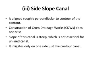 (iii) Side Slope Canal
• Is aligned roughly perpendicular to contour of the
contour.
• Construction of Cross Drainage Works (CDWs) does
not arise.
• Slope of this canal is steep, which is not essential for
unlined canal.
• It irrigates only on one side just like contour canal.
 