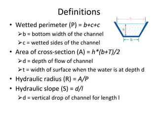 Definitions
• Wetted perimeter (P) = b+c+c
⮚b = bottom width of the channel
⮚c = wetted sides of the channel
• Area of cross-section (A) = h*(b+T)/2
⮚d = depth of flow of channel
⮚t = width of surface when the water is at depth d
• Hydraulic radius (R) = A/P
• Hydraulic slope (S) = d/l
⮚d = vertical drop of channel for length l
 