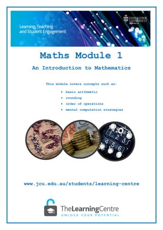 Maths Module 1
An Introduction to Mathematics
This module covers concepts such as:
• basic arithmetic
• rounding
• order of operations
• mental computation strategies
www.jcu.edu.au/students/learning-centre
 