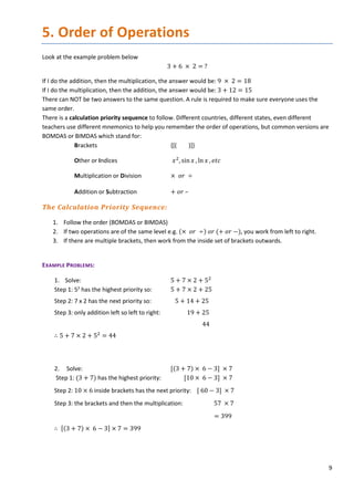 9
5. Order of Operations
Look at the example problem below
3 + 6 × 2 = ?
If I do the addition, then the multiplication, the answer would be: 9 × 2 = 18
If I do the multiplication, then the addition, the answer would be: 3 + 12 = 15
There can NOT be two answers to the same question. A rule is required to make sure everyone uses the
same order.
There is a calculation priority sequence to follow. Different countries, different states, even different
teachers use different mnemonics to help you remember the order of operations, but common versions are
BOMDAS or BIMDAS which stand for:
Brackets {[( )]}
Other or Indices 𝑥𝑥2
, sin𝑥𝑥 , ln 𝑥𝑥 , 𝑒𝑒𝑒𝑒𝑒𝑒
Multiplication or Division × 𝑜𝑜𝑜𝑜 ÷
Addition or Subtraction + 𝑜𝑜𝑜𝑜 –
The Calculation Priority Sequence:
1. Follow the order (BOMDAS or BIMDAS)
2. If two operations are of the same level e.g. (× 𝑜𝑜𝑜𝑜 ÷) 𝑜𝑜𝑜𝑜 (+ 𝑜𝑜𝑜𝑜 −), you work from left to right.
3. If there are multiple brackets, then work from the inside set of brackets outwards.
EXAMPLE PROBLEMS:
1. Solve: 5 + 7 × 2 + 52
Step 1: 52
has the highest priority so: 5 + 7 × 2 + 25
Step 2: 7 x 2 has the next priority so: 5 + 14 + 25
Step 3: only addition left so left to right: 19 + 25
44
∴ 5 + 7 × 2 + 52
= 44
2. Solve: [(3 + 7) × 6 − 3] × 7
Step 1: (3 + 7) has the highest priority: [10 × 6 − 3] × 7
Step 2: 10 × 6 inside brackets has the next priority: [ 60 − 3] × 7
Step 3: the brackets and then the multiplication: 57 × 7
= 399
∴ [(3 + 7) × 6 − 3] × 7 = 399
 