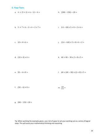 10
5. Your Turn:
a. 4 × (5 + 2) + 6 − 12 ÷ 4 =
b. 3 × 7 + 6 − 2 + 4 ÷ 2 + 7 =
c. 10 + 4 × 6 =
d. (10 + 4) × 6 =
e. 50 − 6 × 8 =
f. (50 − 6) × 8 =
g. 200 − 150 ÷ 20 =
h. (200 − 150) ÷ 20 =
i. 2.4 − 0.8 × 5 + 8 ÷ 2 × 6 =
j. (2.4 − 0.8) × 5 + 8 × 6 ÷ 2 =
k. 60 + 40 − 30 × 2 + 8 × 5 =
l. 60 + (40 − 30) × (2 + 8) × 5 =
m.
120
3×4
=
Tip: When working the examples given, use a lot of space to set your working out as a series of logical
steps. This will assist your mathematical thinking and reasoning.
 