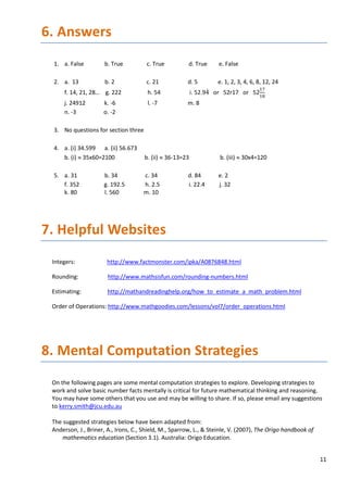 11
6. Answers
1. a. False b. True c. True d. True e. False
2. a. 13 b. 2 c. 21 d. 5 e. 1, 2, 3, 4, 6, 8, 12, 24
f. 14, 21, 28… g. 222 h. 54 i. 52.94̇ or 52r17 or 52
17
18
j. 24912 k. -6 l. -7 m. 8
n. -3 o. -2
3. No questions for section three
4. a. (i) 34.599 a. (ii) 56.673
b. (i) ≈ 35x60=2100 b. (ii) ≈ 36-13=23 b. (iii) ≈ 30x4=120
5. a. 31 b. 34 c. 34 d. 84 e. 2
f. 352 g. 192.5 h. 2.5 i. 22.4 j. 32
k. 80 l. 560 m. 10
7. Helpful Websites
Integers: http://www.factmonster.com/ipka/A0876848.html
Rounding: http://www.mathsisfun.com/rounding-numbers.html
Estimating: http://mathandreadinghelp.org/how_to_estimate_a_math_problem.html
Order of Operations: http://www.mathgoodies.com/lessons/vol7/order_operations.html
8. Mental Computation Strategies
On the following pages are some mental computation strategies to explore. Developing strategies to
work and solve basic number facts mentally is critical for future mathematical thinking and reasoning.
You may have some others that you use and may be willing to share. If so, please email any suggestions
to kerry.smith@jcu.edu.au
The suggested strategies below have been adapted from:
Anderson, J., Briner, A., Irons, C., Shield, M., Sparrow, L., & Steinle, V. (2007), The Origo handbook of
mathematics education (Section 3.1). Australia: Origo Education.
 