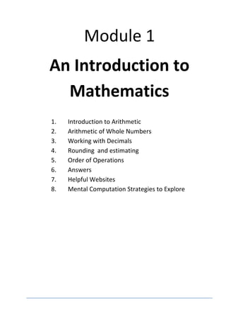 Module 1
An Introduction to
Mathematics
1. Introduction to Arithmetic
2. Arithmetic of Whole Numbers
3. Working with Decimals
4. Rounding and estimating
5. Order of Operations
6. Answers
7. Helpful Websites
8. Mental Computation Strategies to Explore
 