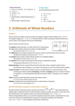 3
EXAMPLE PROBLEMS:
1. 12 ± 6 = 6 𝑎𝑎𝑎𝑎𝑎𝑎 18. 12 + 6 𝑎𝑎𝑎𝑎𝑎𝑎 12 − 6
2. |−6| = 6
3. 12.999 ≈ 13
4. 12 ≠ 7
5. Drink driving is a blood alcohol level of ≥
0.05
6. Speed of light ≫ speed of sound
1. Your Turn:
Are the following statements true?
a. 32 ≠ 4 × 8
b. 7 > 6
c. 4 ≥ 4
d. |5| = 5
e. 37.1 + 22.02 = 59.3
2. Arithmetic of Whole Numbers
Integers
Whole numbers are integers; there are positive and negative integers. Positive integers are 1, 2, 3, 4, 5…
The negative integers are … -5, -4, -3, -2, -1 (the dots before or after the sequence indicate that there are
more numbers in this sequence that continue indefinitely).
Here are some more terms for you:
An equation implies that what is on either side of the ‘=’ sign balances.
The sum of two numbers implies two numbers are added together.
The sum of 4 and 8 is 12; 4 + 8 = 12
The difference of two numbers implies that the second number is subtracted from the first number.
The difference between 9 and three is 6; 9 − 3 = 6
The product of two numbers implies that two numbers are multiplied together.
The product of 3 and 4 is 12; 3 × 4 = 12
The quotient of two numbers implies that the first number is divided by the second.
The quotient of 20 and 4 is 5;
20
4
= 5 or 20 ÷ 4 = 5
Rational Number: The term rational derives from the word ratio. Hence, a rational number can be a
described by a ratio of integers or as a fraction. For example,
3
4
𝑎𝑎𝑎𝑎𝑎𝑎 0.75 are both rational numbers.
Irrational number: A number that cannot be written as a simple fraction or as a decimal fraction. If the
number goes on forever without terminating, and without repeating, then it is an irrational number.
For example, 𝜋𝜋 is a recurring decimal that does not repeat: 3.14159… Therefore, 𝜋𝜋 is an irrational
number.
Factors: A whole number that divides exactly into another number.
1, 2, 3, 5, 6, 10, 15, 30 𝑎𝑎𝑎𝑎𝑎𝑎 𝑓𝑓𝑓𝑓𝑓𝑓𝑓𝑓𝑓𝑓𝑓𝑓𝑓𝑓 𝑜𝑜𝑜𝑜 30
Multiple: A number that can be divided by another number without a remainder.
3, 6, 9, 12, 15 𝑎𝑎𝑎𝑎𝑎𝑎 𝑎𝑎𝑎𝑎𝑎𝑎 𝑚𝑚𝑚𝑚𝑚𝑚𝑚𝑚𝑚𝑚𝑚𝑚𝑚𝑚𝑚𝑚𝑚𝑚 𝑜𝑜𝑜𝑜 3
Directed Numbers (negative and positive integers)
Directed numbers are like arrows with a particular and direction + and − They have positive and
negative signs to signify their direction. Note that when using the calculator we use the (−) key rather than
the subtraction key. Each negative number may need to be bracketted (−3) + (+3) = 0.
When naming directed numbers, we use the terms negative and positive numbers; avoiding the terms plus
and minus unless you are indicating that an operation is taking place of addition and subtraction.
Thus (−3) + (+3) = 0 reads ‘negative 3 plus positive 3 equals zero’.
 