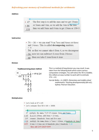 5
Refreshing your memory of traditional methods for arithmetic
Addition
Subtraction
Division
This is a method of long division you may recall. It was
taken from the following book which covers various
computation strategies. You will notice the 70 in a bubble;
this reflects an easy number to work with to estimate
374 ÷ 63.
Van de Walle, J. A. (2007). Elementary and middle school
mathematics: Teaching developmentally (6th ed.).
Sydney: Pearson Education.
Multiplication
 