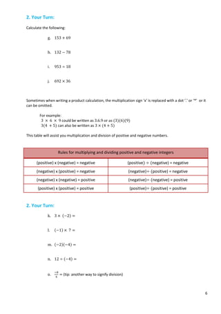 6
2. Your Turn:
Calculate the following:
g. 153 + 69
h. 132 − 78
i. 953 ÷ 18
j. 692 × 36
Sometimes when writing a product calculation, the multiplication sign ‘x’ is replaced with a dot ‘.’ or ‘*’ or it
can be omitted.
For example:
3 × 6 × 9 could be written as 3.6.9 or as (3)(6)(9)
3(4 + 5) can also be written as 3 × (4 + 5)
This table will assist you multiplication and division of positive and negative numbers.
Rules for multiplying and dividing positive and negative integers
(positive) x (negative) = negative (positive) ÷ (negative) = negative
(negative) x (positive) = negative (negative)÷ (positive) = negative
(negative) x (negative) = positive (negative)÷ (negative) = positive
(positive) x (positive) = positive (positive)÷ (positive) = positive
2. Your Turn:
k. 3 × (−2) =
l. (−1) × 7 =
m. (−2)(−4) =
n. 12 ÷ (−4) =
o.
−8
4
= (tip: another way to signify division)
 