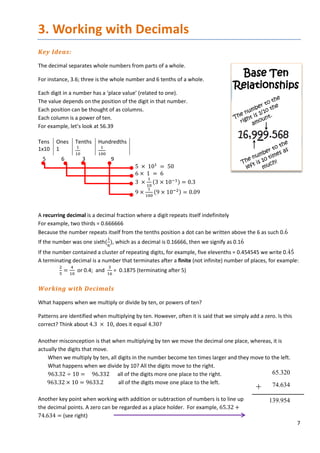 7
3. Working with Decimals
Key Ideas:
The decimal separates whole numbers from parts of a whole.
For instance, 3.6; three is the whole number and 6 tenths of a whole.
Each digit in a number has a ‘place value’ (related to one).
The value depends on the position of the digit in that number.
Each position can be thought of as columns.
Each column is a power of ten.
For example, let’s look at 56.39
Tens
1x10
Ones
1
Tenths
1
10
Hundredths
1
100
5 6 3 9
5 × 101
= 50
6 × 1 = 6
3 ×
1
10
(3 × 10−1) = 0.3
9 ×
1
100
(9 × 10−2) = 0.09
A recurring decimal is a decimal fraction where a digit repeats itself indefinitely
For example, two thirds = 0.666666
Because the number repeats itself from the tenths position a dot can be written above the 6 as such 0.6̇
If the number was one sixth(
1
6
), which as a decimal is 0.16666, then we signify as 0.16̇
If the number contained a cluster of repeating digits, for example, five elevenths = 0.454545 we write 0.4̇5̇
A terminating decimal is a number that terminates after a finite (not infinite) number of places, for example:
2
5
=
4
10
or 0.4; and
3
16
= 0.1875 (terminating after 5)
Working with Decimals
What happens when we multiply or divide by ten, or powers of ten?
Patterns are identified when multiplying by ten. However, often it is said that we simply add a zero. Is this
correct? Think about 4.3 × 10, does it equal 4.30?
Another misconception is that when multiplying by ten we move the decimal one place, whereas, it is
actually the digits that move.
When we multiply by ten, all digits in the number become ten times larger and they move to the left.
What happens when we divide by 10? All the digits move to the right.
963.32 ÷ 10 = 96.332 all of the digits more one place to the right.
963.32 × 10 = 9633.2 all of the digits move one place to the left.
Another key point when working with addition or subtraction of numbers is to line up
the decimal points. A zero can be regarded as a place holder. For example, 65.32 +
74.634 = (see right)
65.320
+ 74.634
139.954
 