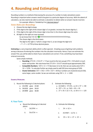 8
4. Rounding and Estimating
Rounding numbers is a method of decreasing the accuracy of a number to make calculations easier.
Rounding is important when answers need to be given to a particular degree of accuracy. With the advent of
calculators, we also need to be able to estimate a calculation to detect when an answer may be incorrect.
For example: What is 7 divided by 9 to 3 decimal places?
Some Rules for Rounding:
1. Choose the last digit to keep.
2. If the digit to the right of the chosen digit is 5 or greater, increase the chosen digit by 1.
3. If the digit to the right of the chosen digit is less than 5, the chosen digit stays the same.
4. All digits to the right are now removed.
So we know that 7÷9 =0.777777777777777777777777777777777777etc.
The chosen digit is the third seven.
The digit to the right is 7 which is larger than 5, so we change the digit to 8.
∴ 7 ÷ 9 = 0.778 to three decimal places.
Estimating is a very important ability which is often ignored. A leading cause of getting math problems
wrong is because of entering the numbers into the calculator incorrectly. Hence, if you can estimate the
answer first, you will be able to check if your calculations are correct. If not, something may have been
entered incorrectly.
Some simple methods:
o Rounding: 273.34 + 314.37 = ? If we round to the tens we get 270 + 310 which is much
easier and quicker. We now know that 273.34 + 314.37 should equal approximately 580.
o Compatible Numbers: 529 × 11 =? If decrease 11 to 10, then we can easily solve 529 ×
10 = 5290. To calculate further we simply need to add 529 (one more group of 529).
o Cluster Estimation: 357 + 342 + 370 + 327 = All four numbers are clustered around 350,
some larger, some smaller. So we can estimate using 350 × 4 = 1400
EXAMPLE PROBLEMS:
1. Round the following to 2 decimal places:
a. 22.6783 gives 22.68
b. 34.6332 gives 34.63
c. 29.9999 gives 30.00
2. Estimate the following:
a. 22.5684 + 57.355, 𝑠𝑠𝑠𝑠 23 + 57 ≈ 80
b. 357 ÷ 19, 𝑠𝑠𝑠𝑠 360 ÷ 20 = 18
c. 27 + 36 + 22 + 31, 𝑠𝑠𝑠𝑠 30 × 4 ≈ 120
4. Your Turn:
a. Round the following to 3 decimal
places:
i. 34.5994 ≈
ii. 56.6734 ≈
b. Estimate the following:
i. 34 × 62 ≈
ii. 35.9987 – 12.76 ≈
iii. 35 + 32 + 27 + 25 ≈
 