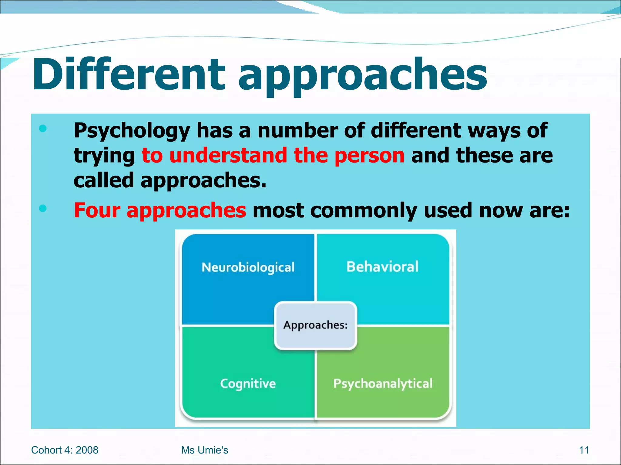 Different approaches Psychology has a number of different ways of trying  to understand the person  and these are called approaches.  Four approaches  most commonly used now are: Cohort 4: 2008 Ms Umie's 