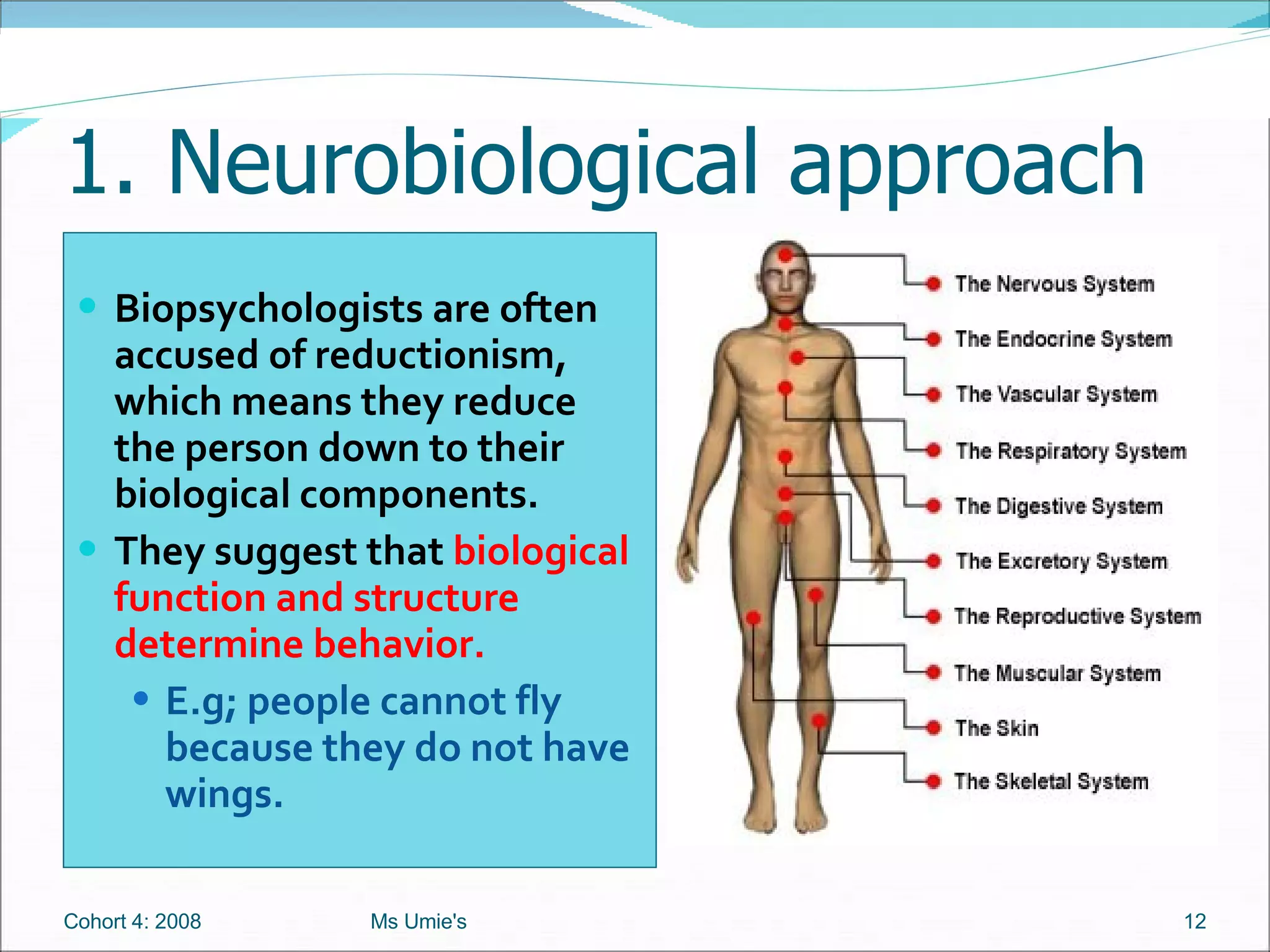 1. Neurobiological approach Biopsychologists are often accused of reductionism, which means they reduce the person down to their biological components.  They suggest that  biological function and structure determine behavior. E.g; people cannot fly because they do not have wings.  Cohort 4: 2008 Ms Umie's 