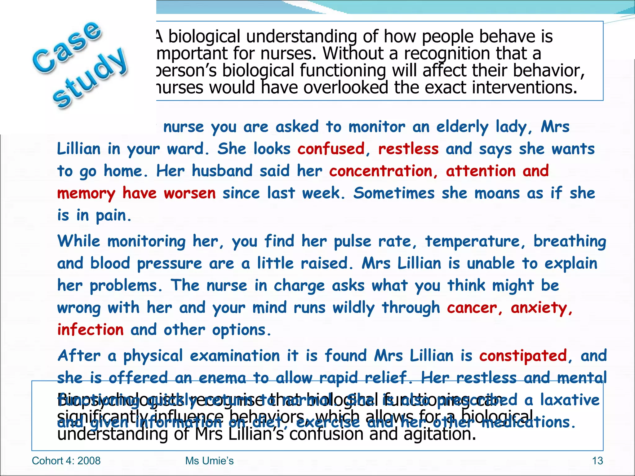 Biopsychologists recognise that biological functioning can significantly influence behaviors, which allows for a biological understanding of Mrs Lillian’s confusion and agitation. As a student nurse you are asked to monitor an elderly lady, Mrs Lillian in your ward. She looks  confused ,  restless  and says she wants to go home. Her husband said her  concentration, attention and memory have worsen  since last week. Sometimes she moans as if she is in pain.  While monitoring her, you find her pulse rate, temperature, breathing and blood pressure are a little raised. Mrs Lillian is unable to explain her problems. The nurse in charge asks what you think might be wrong with her and your mind runs wildly through  cancer, anxiety, infection  and other options.  After a physical examination it is found Mrs Lillian is  constipated , and she is offered an enema to allow rapid relief. Her restless and mental functioning quickly return to normal. She is also prescribed a laxative and given information on diet, exercise and her other medications. Cohort 4: 2008 Ms Umie’s A biological understanding of how people behave is important for nurses. Without a recognition that a person’s biological functioning will affect their behavior, nurses would have overlooked the exact interventions. 