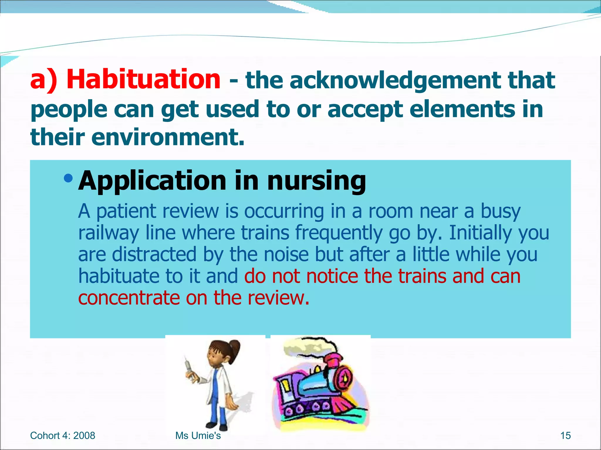 Application in nursing A patient review is occurring in a room near a busy railway line where trains frequently go by. Initially you are distracted by the noise but after a little while you habituate to it and  do not notice the trains and can concentrate on the review. a) Habituation   - the acknowledgement that people can get used to or accept elements in their environment. Cohort 4: 2008 Ms Umie's 