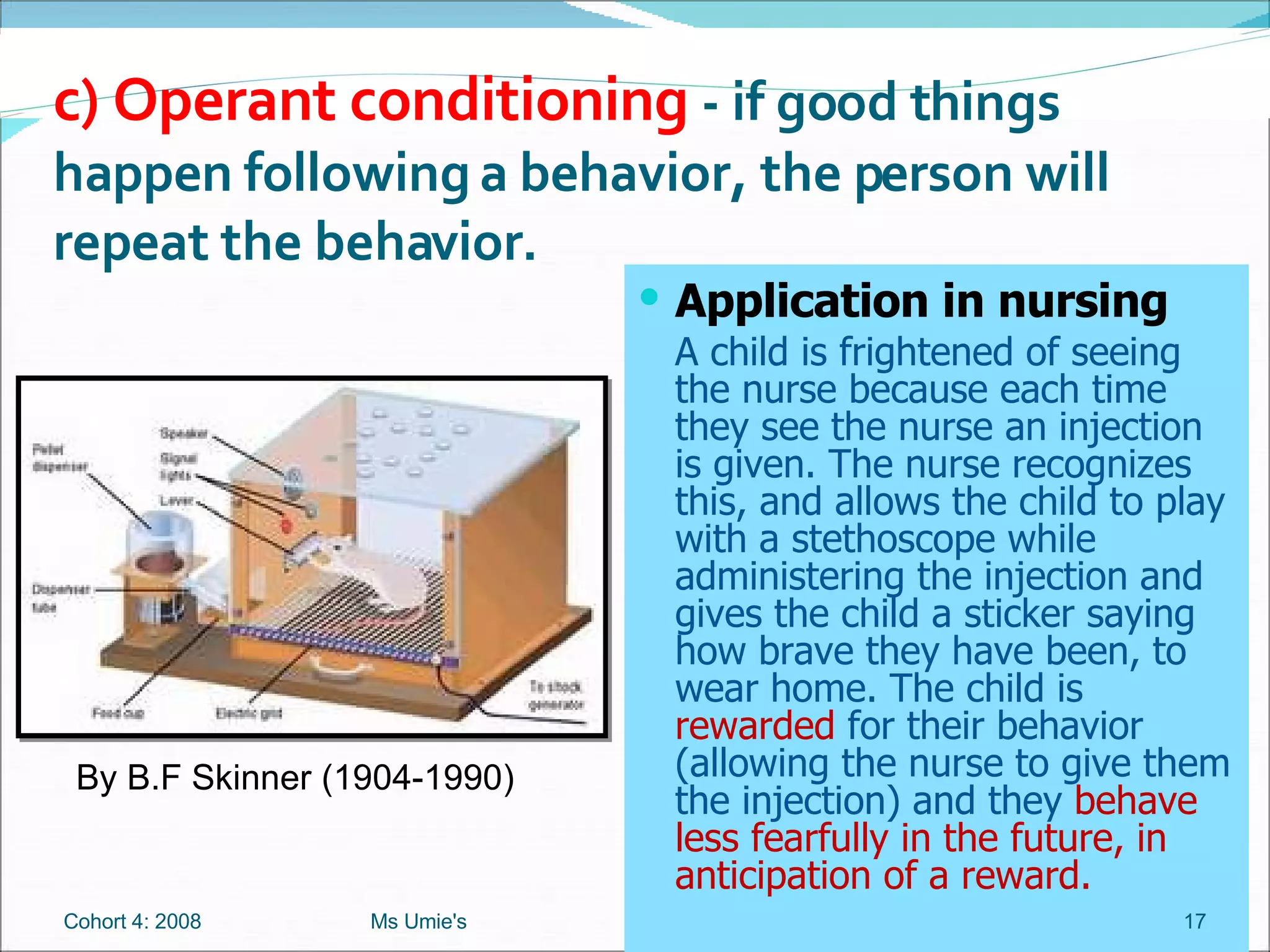 Application in nursing A child is frightened of seeing the nurse because each time they see the nurse an injection is given. The nurse recognizes this, and allows the child to play with a stethoscope while administering the injection and gives the child a sticker saying how brave they have been, to wear home. The child is  rewarded  for their behavior (allowing the nurse to give them the injection) and they  behave less fearfully in the future, in anticipation of a reward. c) Operant conditioning  - if good things happen following a behavior, the person will repeat the behavior.  By B.F Skinner (1904-1990) Cohort 4: 2008 Ms Umie's 