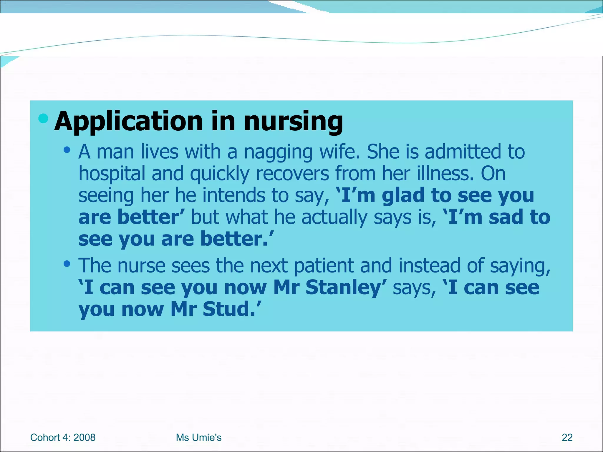 Application in nursing  A man lives with a nagging wife. She is admitted to hospital and quickly recovers from her illness. On seeing her he intends to say,  ‘I’m glad to see you are better’  but what he actually says is,  ‘I’m sad to see you are better.’  The nurse sees the next patient and instead of saying,  ‘I can see you now Mr Stanley’  says,  ‘I can see you now Mr Stud.’ Cohort 4: 2008 Ms Umie's 