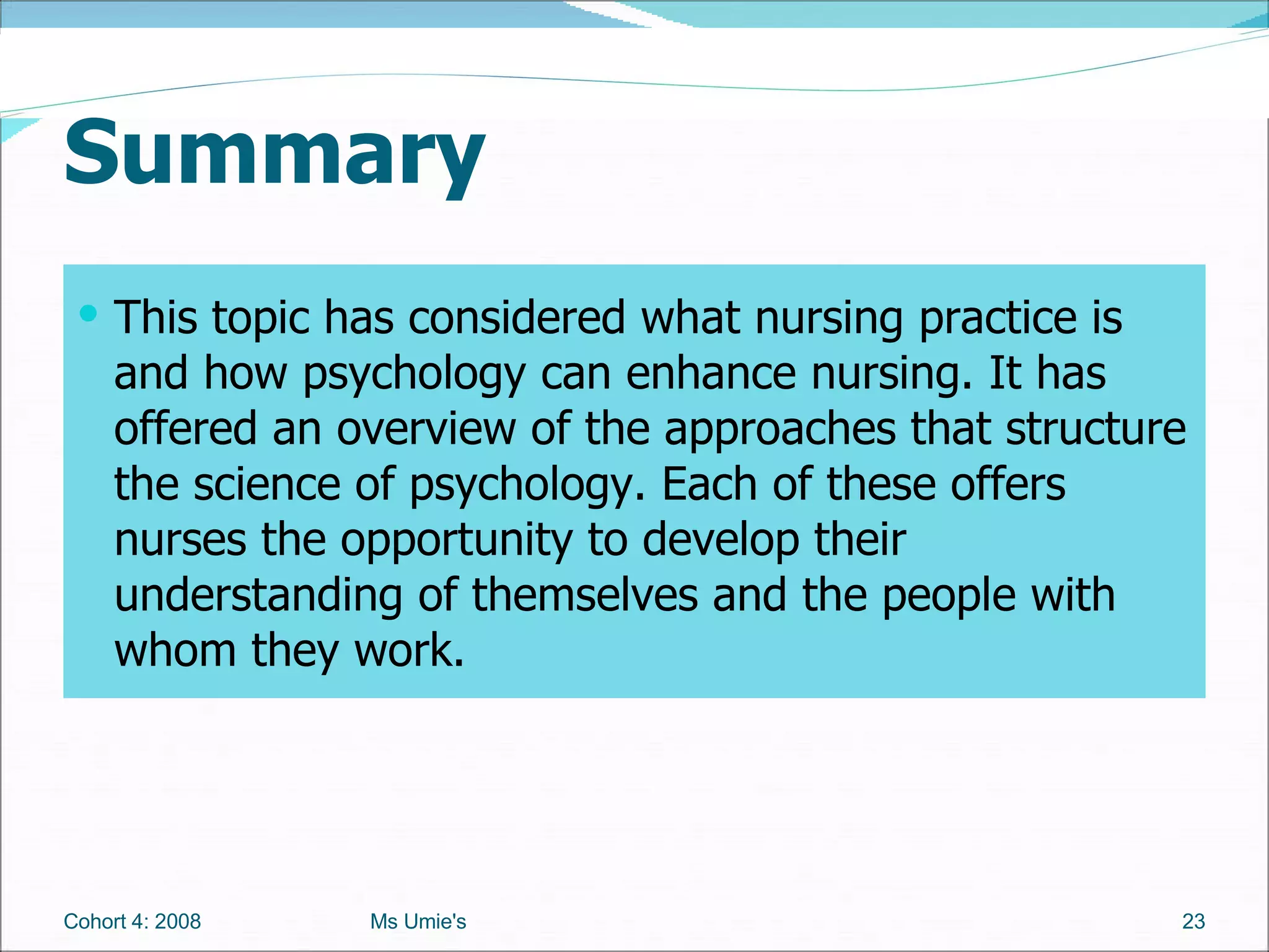 Summary  This topic has considered what nursing practice is and how psychology can enhance nursing. It has offered an overview of the approaches that structure the science of psychology. Each of these offers nurses the opportunity to develop their understanding of themselves and the people with whom they work.  Cohort 4: 2008 Ms Umie's 