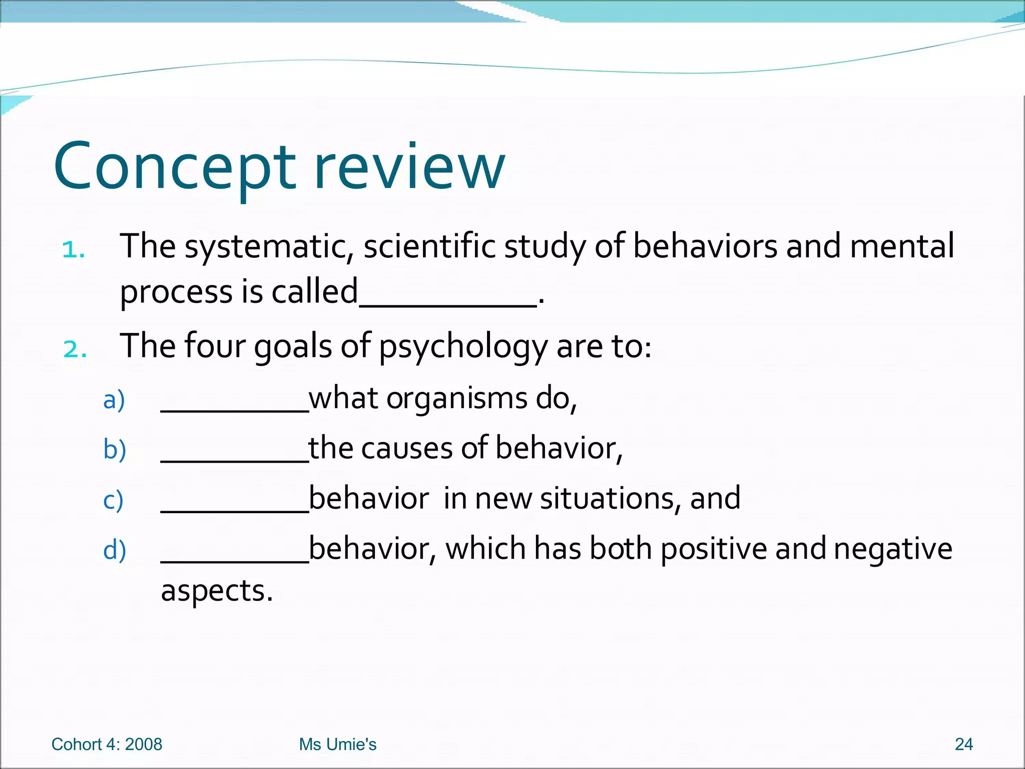 Concept review The systematic, scientific study of behaviors and mental process is called__________. The four goals of psychology are to: _________what organisms do,  _________the causes of behavior, _________behavior  in new situations, and _________behavior, which has both positive and negative aspects. Cohort 4: 2008 Ms Umie's 