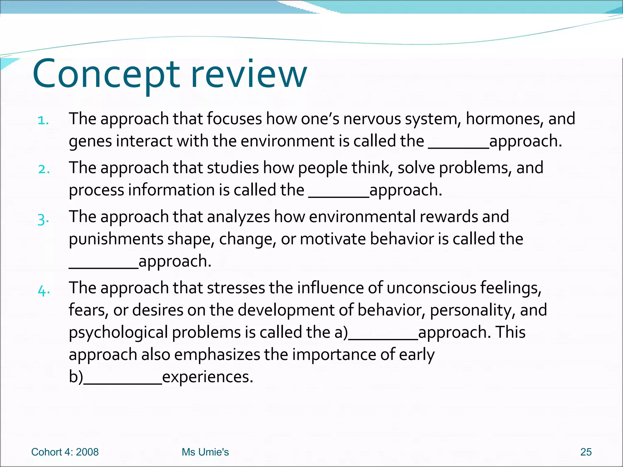 Concept review The approach that focuses how one’s nervous system, hormones, and genes interact with the environment is called the _______approach. The approach that studies how people think, solve problems, and process information is called the _______approach. The approach that analyzes how environmental rewards and punishments shape, change, or motivate behavior is called the ________approach. The approach that stresses the influence of unconscious feelings, fears, or desires on the development of behavior, personality, and psychological problems is called the a)________approach. This approach also emphasizes the importance of early b)_________experiences.  Cohort 4: 2008 Ms Umie's 