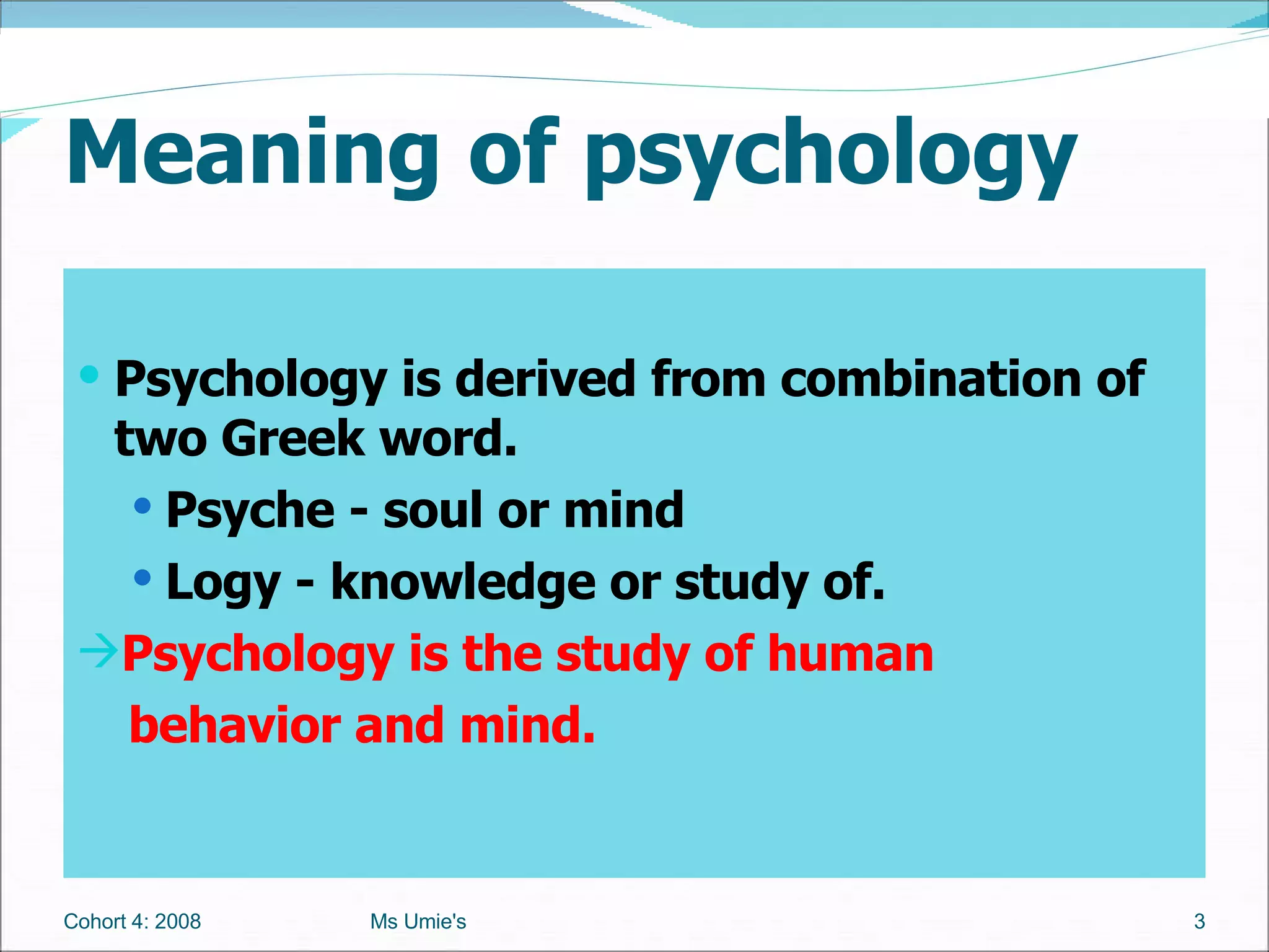 Meaning of psychology Psychology is derived from combination of two Greek word.  Psyche - soul or mind Logy - knowledge or study of. Psychology is the study of human    behavior and mind.  Cohort 4: 2008 Ms Umie's 