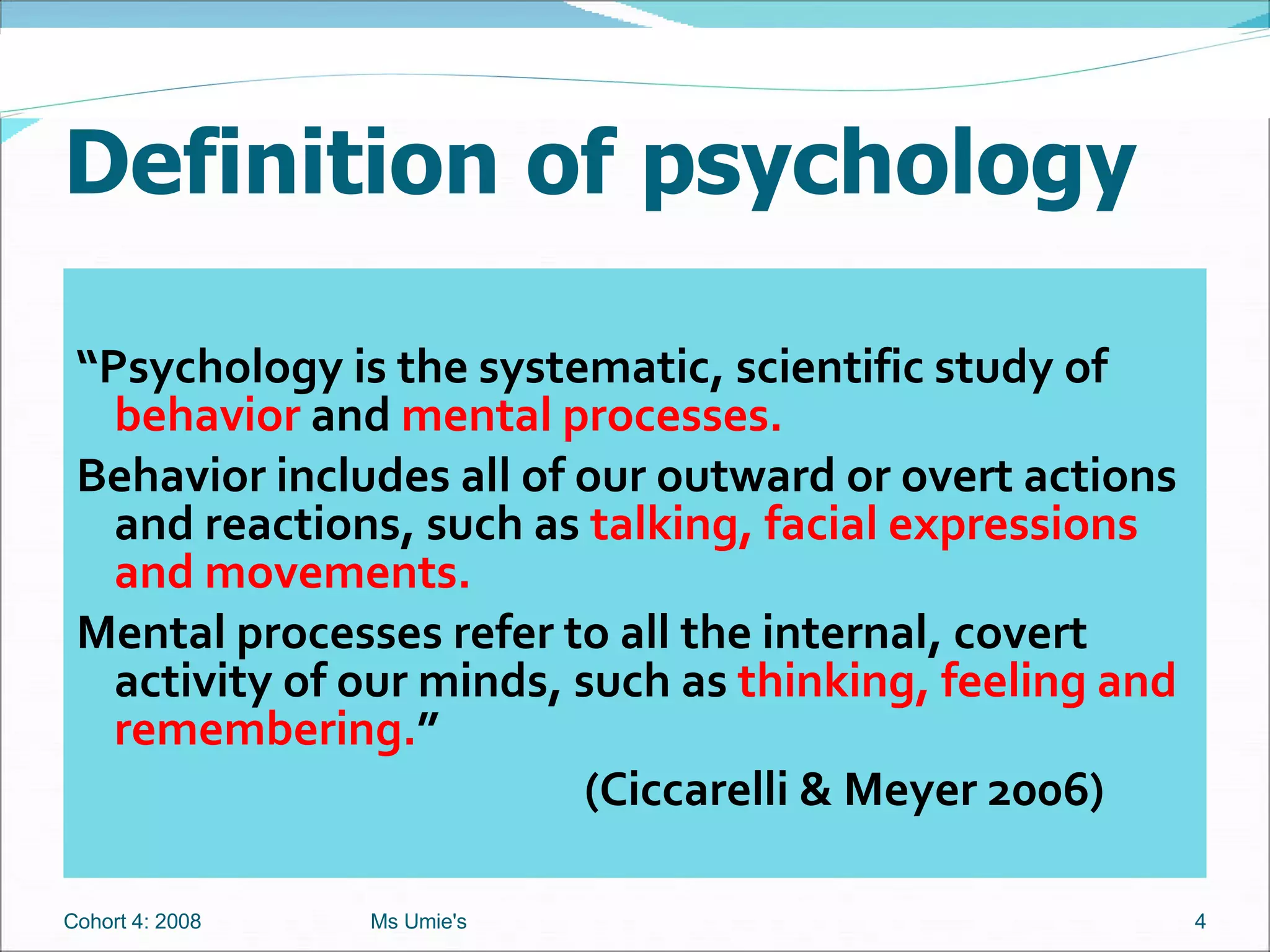 Definition of psychology “ Psychology is the systematic, scientific study of  behavior  and  mental processes. Behavior includes all of our outward or overt actions and reactions, such as  talking, facial expressions and movements.  Mental processes refer to all the internal, covert activity of our minds, such as  thinking, feeling and remembering. ”   (Ciccarelli & Meyer 2006) Cohort 4: 2008 Ms Umie's 