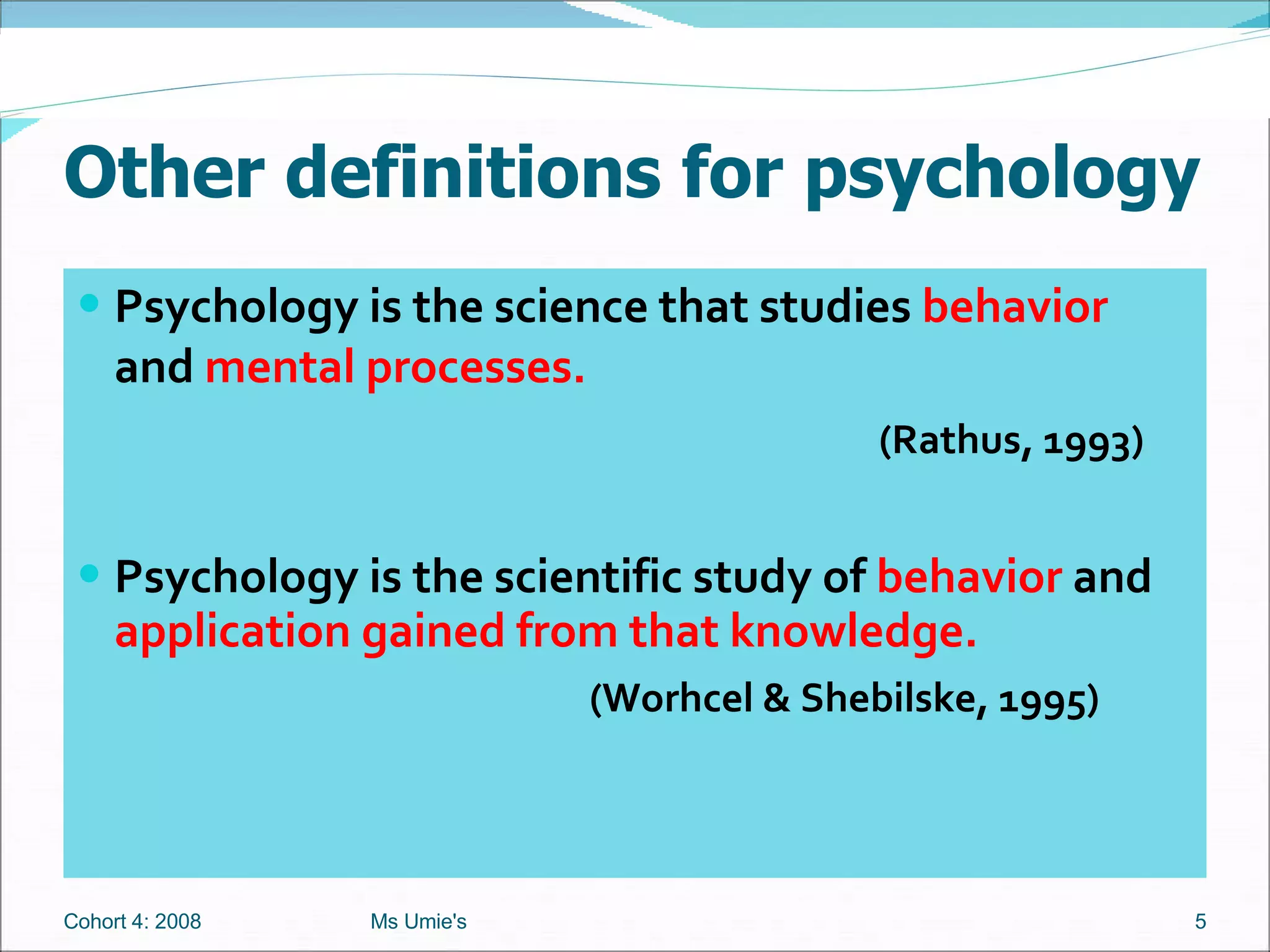 Other definitions for psychology Psychology is the science that studies  behavior  and  mental processes.    (Rathus, 1993) Psychology is the scientific study of  behavior  and  application gained from that knowledge.   (Worhcel & Shebilske, 1995) Cohort 4: 2008 Ms Umie's 