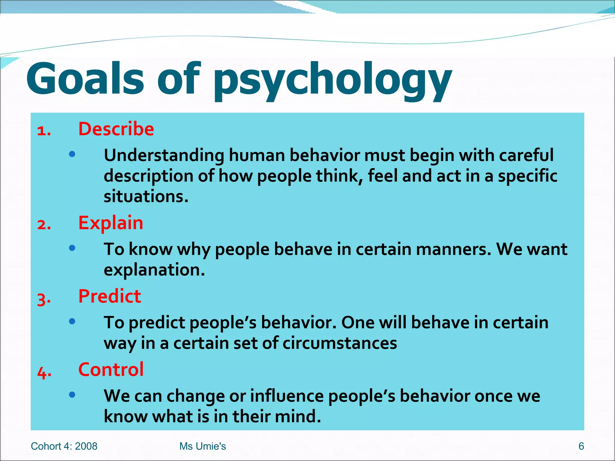 Goals of psychology 1. Describe Understanding human behavior must begin with careful description of how people think, feel and act in a specific situations. 2. Explain To know why people behave in certain manners. We want explanation. 3. Predict To predict people’s behavior. One will behave in certain way in a certain set of circumstances 4. Control We can change or influence people’s behavior once we know what is in their mind. Cohort 4: 2008 Ms Umie's 