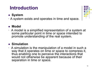 Introduction
S t
 System
· A system exists and operates in time and space.
 Model
· A model is a simplified representation of a system at
some particular point in time or space intended to
some particular point in time or space intended to
promote understanding of the real system.
 Simulation
· A simulation is the manipulation of a model in such a
way that it operates on time or space to compress it,
way that it operates on time or space to compress it,
thus enabling one to perceive the interactions that
would not otherwise be apparent because of their
separation in time or space.
10
separation in time or space.
 