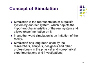 Concept of Simulation
 Simulation is the representation of a real life
 Simulation is the representation of a real life
system by another system, which depicts the
important characteristics of the real system and
ll i t ti it
allows experimentation on it.
 In another word simulation is an imitation of the
reality.
y
 Simulation has long been used by the
researchers, analysts, designers and other
professionals in the physical and non physical
professionals in the physical and non-physical
experimentations and investigations.
16
 