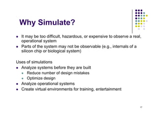 Why Simulate?
Why Simulate?
 It may be too difficult, hazardous, or expensive to observe a real,
y , , p ,
operational system
 Parts of the system may not be observable (e.g., internals of a
silicon chip or biological system)
Uses of simulations
 Analyze systems before they are built
 Analyze systems before they are built
 Reduce number of design mistakes
 Optimize design
 Analyze operational systems
 Analyze operational systems
 Create virtual environments for training, entertainment
17
 