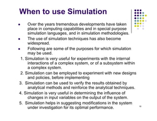 When to use Simulation
 Over the years tremendous developments have taken
place in computing capabilities and in special purpose
simulation languages, and in simulation methodologies.
Th f i l ti t h i h l b
 The use of simulation techniques has also become
widespread.
 Following are some of the purposes for which simulation
may be used
may be used.
1. Simulation is very useful for experiments with the internal
interactions of a complex system, or of a subsystem within
a complex system
a complex system.
2. Simulation can be employed to experiment with new designs
and policies, before implementing
3 Simulation can be used to verify the results obtained by
3. Simulation can be used to verify the results obtained by
analytical methods and reinforce the analytical techniques.
4. Simulation is very useful in determining the influence of
changes in input variables on the output of the system.
18
changes in input variables on the output of the system.
5. Simulation helps in suggesting modifications in the system
under investigation for its optimal performance.
 