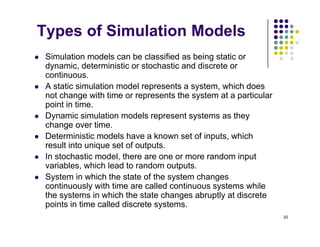 Types of Simulation Models
 Simulation models can be classified as being static or
dynamic, deterministic or stochastic and discrete or
continuous
continuous.
 A static simulation model represents a system, which does
not change with time or represents the system at a particular
point in time.
p
 Dynamic simulation models represent systems as they
change over time.
 Deterministic models have a known set of inputs, which
p ,
result into unique set of outputs.
 In stochastic model, there are one or more random input
variables, which lead to random outputs.
 System in which the state of the system changes
continuously with time are called continuous systems while
the systems in which the state changes abruptly at discrete
i t i ti ll d di t t
20
points in time called discrete systems.
 