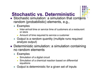 Stochastic vs Deterministic
Stochastic vs. Deterministic
 Stochastic simulation: a simulation that contains
random (probabilistic) elements, e.g.,
(p ) , g ,
 Examples
 Inter-arrival time or service time of customers at a restaurant
or store
or store
 Amount of time required to service a customer
 Output is a random quantity (multiple runs required
analyze output)
analyze output)
 Deterministic simulation: a simulation containing
no random elements
 Examples
 Simulation of a digital circuit
 Simulation of a chemical reaction based on differential
 Simulation of a chemical reaction based on differential
equations
 Output is deterministic for a given set of inputs
 