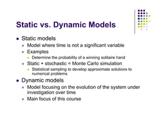 St ti D i M d l
Static vs. Dynamic Models
 Static models
 Static models
 Model where time is not a significant variable
 Examples
p
 Determine the probability of a winning solitaire hand
 Static + stochastic = Monte Carlo simulation
 Statistical sampling to develop approximate solutions to
 Statistical sampling to develop approximate solutions to
numerical problems
 Dynamic models
M d l f i th l ti f th t d
 Model focusing on the evolution of the system under
investigation over time
 Main focus of this course
 