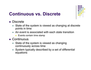 C ti Di t
Continuous vs. Discrete
 Discrete
 Discrete
 State of the system is viewed as changing at discrete
points in time
 An event is associated with each state transition
 Events contain time stamp
 Continuous
 Continuous
 State of the system is viewed as changing
continuously across time
 System typically described by a set of differential
equations
 