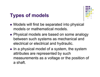 T f d l
Types of models
Models will first be separated into physical
 Models will first be separated into physical
models or mathematical models.
Ph i l d l b d l
 Physical models are based on some analogy
between such systems as mechanical and
electrical or electrical and hydraulic
electrical or electrical and hydraulic.
 In a physical model of a system, the system
attributes are represented by such
attributes are represented by such
measurements as a voltage or the position of
a shaft
a shaft.
 