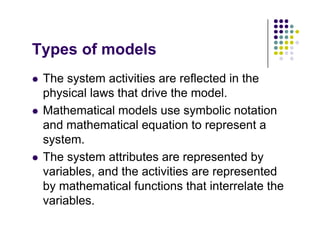 T f d l
Types of models
The system activities are reflected in the
 The system activities are reflected in the
physical laws that drive the model.
M th ti l d l b li t ti
 Mathematical models use symbolic notation
and mathematical equation to represent a
system
system.
 The system attributes are represented by
variables and the activities are represented
variables, and the activities are represented
by mathematical functions that interrelate the
variables
variables.
 