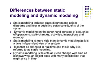Differences between static
d li d d i d li
modeling and dynamic modeling
 Static modeling includes class diagram and object
 Static modeling includes class diagram and object
diagrams and help in depicting static constituents of the
system.
 Dynamic modeling on the other hand consists of sequence
y g q
of operations, state changes, activities, interactions and
memory.
 Static modeling is more rigid than dynamic modeling as it is
ti i d d t i f t
a time independent view of a system.
 It cannot be changed in real time and this is why it is
referred to as static modeling.
D i d li i fl ibl it h ith ti
 Dynamic modeling is flexible as it can change with time as
it shows what an object does with many possibilities that
might arise in time.
 
