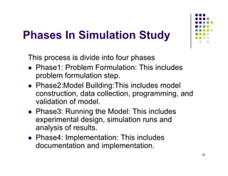 Ph I Si l ti St d
Phases In Simulation Study
Thi i di id i f h
This process is divide into four phases
 Phase1: Problem Formulation: This includes
problem formulation step
problem formulation step.
 Phase2:Model Building:This includes model
construction, data collection, programming, and
lid ti f d l
validation of model.
 Phase3: Running the Model: This includes
experimental design, simulation runs and
experimental design, simulation runs and
analysis of results.
 Phase4: Implementation: This includes
d t ti d i l t ti
33
documentation and implementation.
 