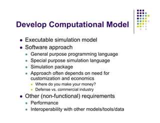 D l C t ti l M d l
Develop Computational Model
E t bl i l ti d l
 Executable simulation model
 Software approach
 General purpose programming language
 General purpose programming language
 Special purpose simulation language
 Simulation package
p g
 Approach often depends on need for
customization and economics
 Where do you make your money?
 Where do you make your money?
 Defense vs. commercial industry
 Other (non-functional) requirements
 Performance
 Interoperability with other models/tools/data
 