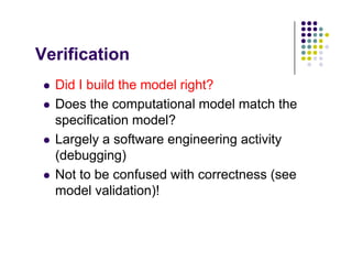V ifi ti
Verification
 Did I build the model right?
 Did I build the model right?
 Does the computational model match the
specification model?
specification model?
 Largely a software engineering activity
(debugging)
(debugging)
 Not to be confused with correctness (see
d l lid ti )!
model validation)!
 
