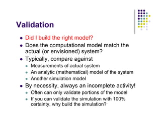 V lid ti
Validation
 Did I build the right model?
 Did I build the right model?
 Does the computational model match the
actual (or envisioned) system?
( ) y
 Typically, compare against
 Measurements of actual system
 An analytic (mathematical) model of the system
 Another simulation model
 By necessity always an incomplete activity!
 By necessity, always an incomplete activity!
 Often can only validate portions of the model
 If you can validate the simulation with 100%
y
certainty, why build the simulation?
 