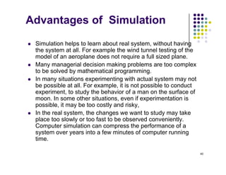Advantages of Simulation
 Simulation helps to learn about real system, without having
the system at all. For example the wind tunnel testing of the
d l f l d t i f ll i d l
model of an aeroplane does not require a full sized plane.
 Many managerial decision making problems are too complex
to be solved by mathematical programming.
 In many situations experimenting with actual system may not
be possible at all. For example, it is not possible to conduct
experiment, to study the behavior of a man on the surface of
moon In some other situations even if experimentation is
moon. In some other situations, even if experimentation is
possible, it may be too costly and risky,
 In the real system, the changes we want to study may take
place too slowly or too fast to be observed conveniently
place too slowly or too fast to be observed conveniently.
Computer simulation can compress the performance of a
system over years into a few minutes of computer running
time.
40
 