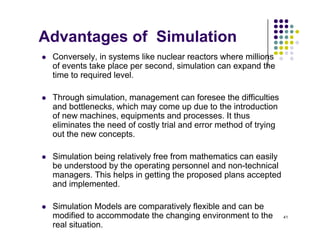 Advantages of Simulation
 Conversely, in systems like nuclear reactors where millions
of events take place per second, simulation can expand the
time to required level
time to required level.
 Through simulation, management can foresee the difficulties
and bottlenecks which may come up due to the introduction
and bottlenecks, which may come up due to the introduction
of new machines, equipments and processes. It thus
eliminates the need of costly trial and error method of trying
out the new concepts.
 Simulation being relatively free from mathematics can easily
be understood by the operating personnel and non-technical
y g
managers. This helps in getting the proposed plans accepted
and implemented.
41
 Simulation Models are comparatively flexible and can be
modified to accommodate the changing environment to the
real situation.
 