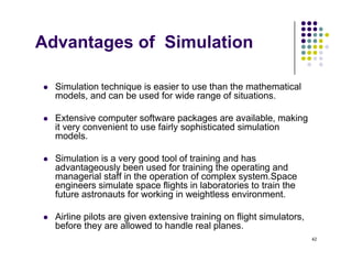 Advantages of Simulation
g
Si l ti t h i i i t th th th ti l
 Simulation technique is easier to use than the mathematical
models, and can be used for wide range of situations.
 Extensive computer software packages are available making
 Extensive computer software packages are available, making
it very convenient to use fairly sophisticated simulation
models.
 Simulation is a very good tool of training and has
advantageously been used for training the operating and
managerial staff in the operation of complex system.Space
engineers simulate space flights in laboratories to train the
engineers simulate space flights in laboratories to train the
future astronauts for working in weightless environment.
 Airline pilots are given extensive training on flight simulators,
42
g g g
before they are allowed to handle real planes.
 