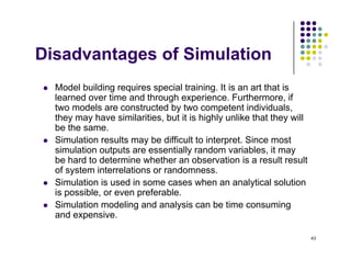 Di d t f Si l ti
Disadvantages of Simulation
M d l b ildi i i l t i i It i t th t i
 Model building requires special training. It is an art that is
learned over time and through experience. Furthermore, if
two models are constructed by two competent individuals,
they may have similarities but it is highly unlike that they will
they may have similarities, but it is highly unlike that they will
be the same.
 Simulation results may be difficult to interpret. Since most
simulation outputs are essentially random variables, it may
simulation outputs are essentially random variables, it may
be hard to determine whether an observation is a result result
of system interrelations or randomness.
 Simulation is used in some cases when an analytical solution
y
is possible, or even preferable.
 Simulation modeling and analysis can be time consuming
and expensive.
43
 