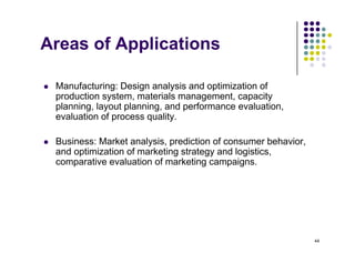 Areas of Applications
pp
 Manufacturing: Design analysis and optimization of
 Manufacturing: Design analysis and optimization of
production system, materials management, capacity
planning, layout planning, and performance evaluation,
evaluation of process quality.
e a uat o o p ocess qua ty
 Business: Market analysis, prediction of consumer behavior,
and optimization of marketing strategy and logistics,
and optimization of marketing strategy and logistics,
comparative evaluation of marketing campaigns.
44
 