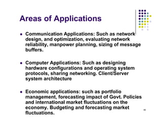 Areas of Applications
 Communication Applications: Such as network
design and optimization evaluating network
design, and optimization, evaluating network
reliability, manpower planning, sizing of message
buffers.
 Computer Applications: Such as designing
hardware configurations and operating system
g p g y
protocols, sharing networking. Client/Server
system architecture
 Economic applications: such as portfolio
management, forecasting impact of Govt. Policies
and international market fluctuations on the
46
and international market fluctuations on the
economy. Budgeting and forecasting market
fluctuations.
 