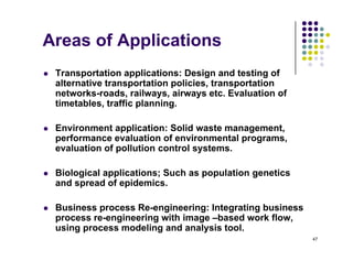 Areas of Applications
 Transportation applications: Design and testing of
alternative transportation policies transportation
alternative transportation policies, transportation
networks-roads, railways, airways etc. Evaluation of
timetables, traffic planning.
 Environment application: Solid waste management,
performance evaluation of environmental programs,
evaluation of pollution control systems.
p y
 Biological applications; Such as population genetics
and spread of epidemics.
p p
 Business process Re-engineering: Integrating business
process re-engineering with image –based work flow,
47
p g g g ,
using process modeling and analysis tool.
 